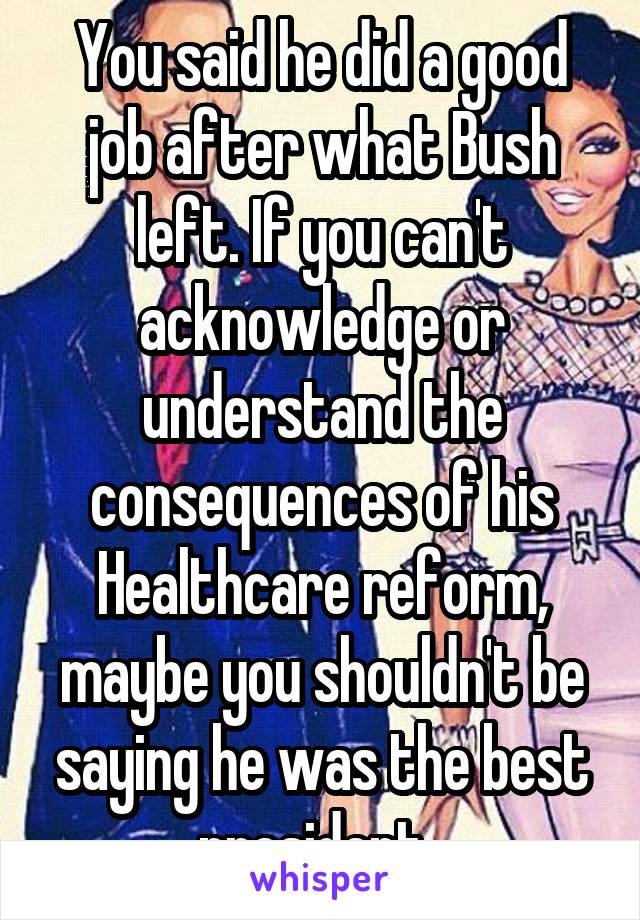 You said he did a good job after what Bush left. If you can't acknowledge or understand the consequences of his Healthcare reform, maybe you shouldn't be saying he was the best president. 