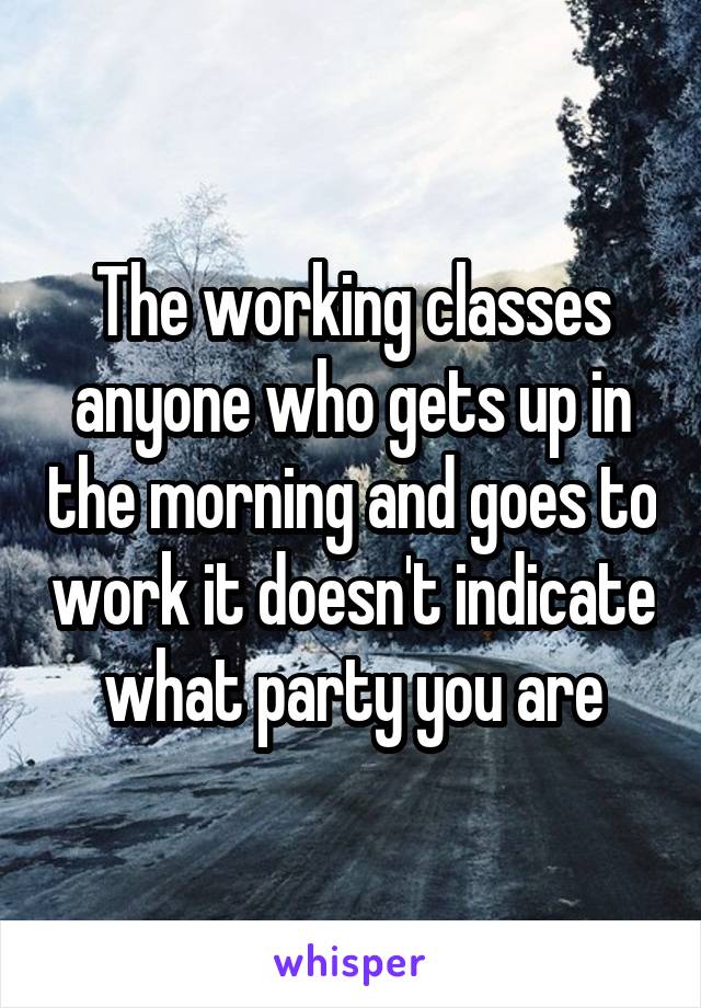 The working classes anyone who gets up in the morning and goes to work it doesn't indicate what party you are