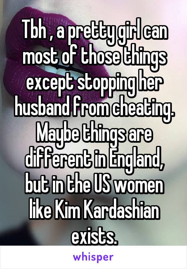 Tbh , a pretty girl can most of those things except stopping her husband from cheating. Maybe things are different in England, but in the US women like Kim Kardashian exists.