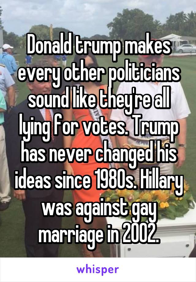 Donald trump makes every other politicians sound like they're all lying for votes. Trump has never changed his ideas since 1980s. Hillary was against gay marriage in 2002.