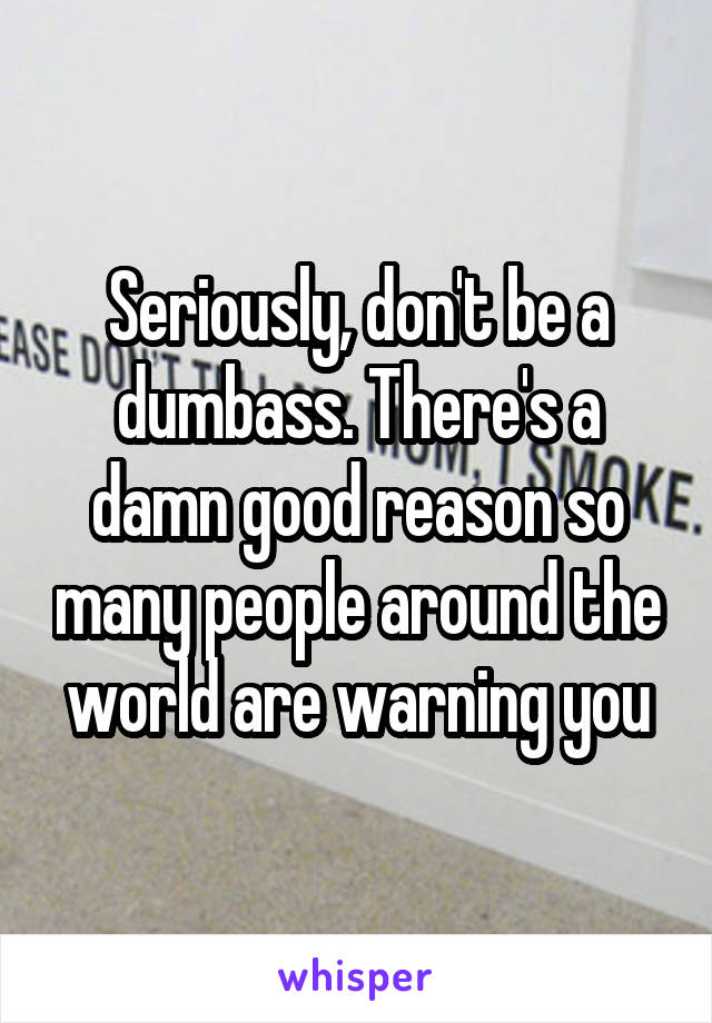 Seriously, don't be a dumbass. There's a damn good reason so many people around the world are warning you