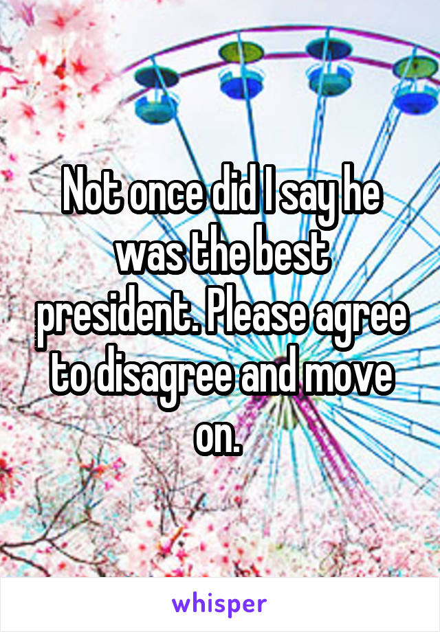 Not once did I say he was the best president. Please agree to disagree and move on. 