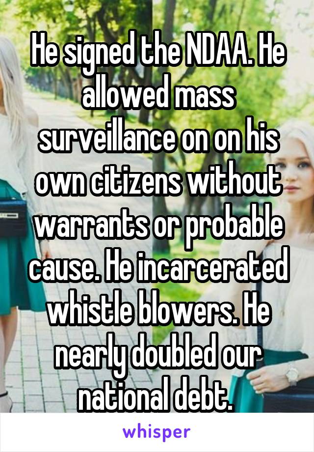 He signed the NDAA. He allowed mass surveillance on on his own citizens without warrants or probable cause. He incarcerated whistle blowers. He nearly doubled our national debt. 