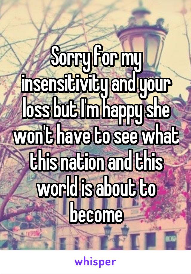 Sorry for my insensitivity and your loss but I'm happy she won't have to see what this nation and this world is about to become