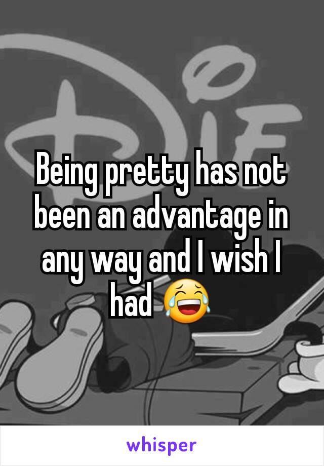 Being pretty has not been an advantage in any way and I wish I had 😂