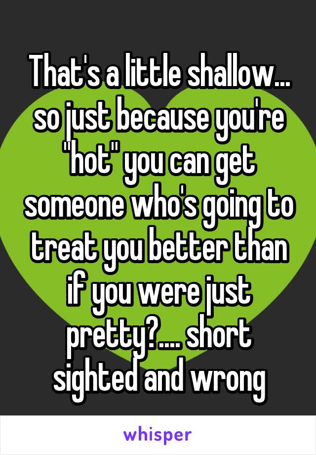 That's a little shallow... so just because you're "hot" you can get someone who's going to treat you better than if you were just pretty?.... short sighted and wrong
