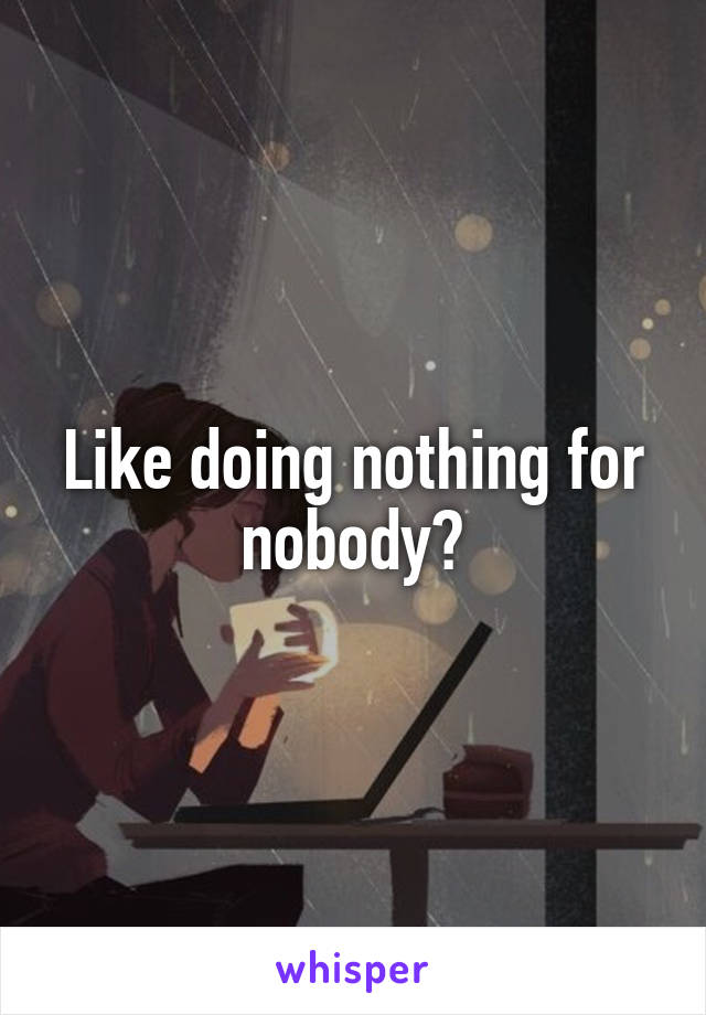 Like doing nothing for nobody?