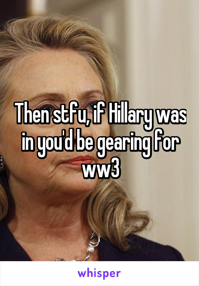 Then stfu, if Hillary was in you'd be gearing for ww3