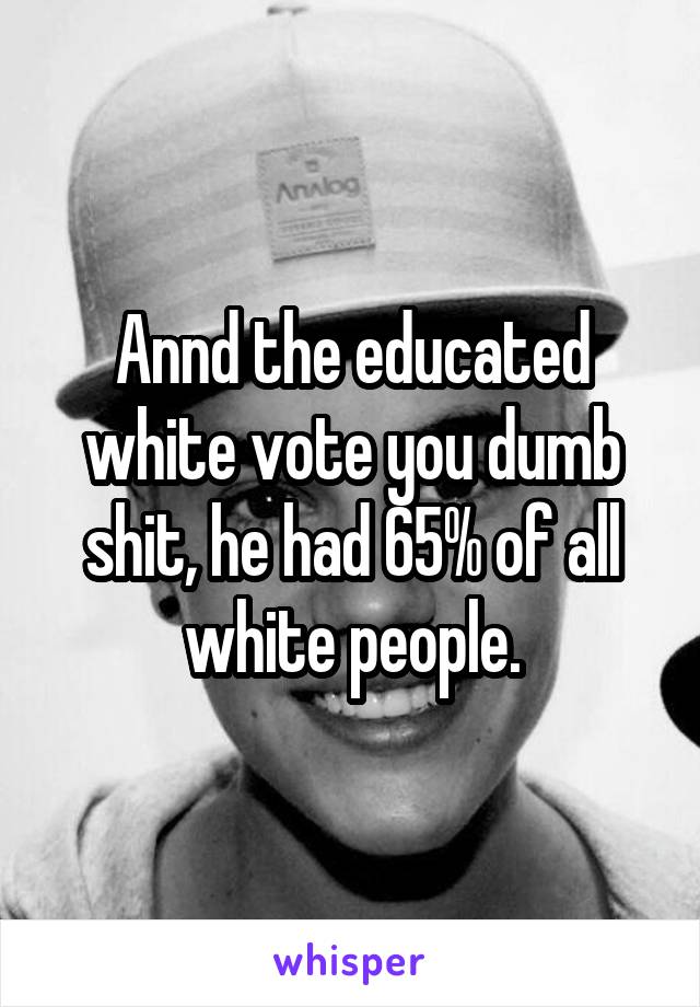 Annd the educated white vote you dumb shit, he had 65% of all white people.