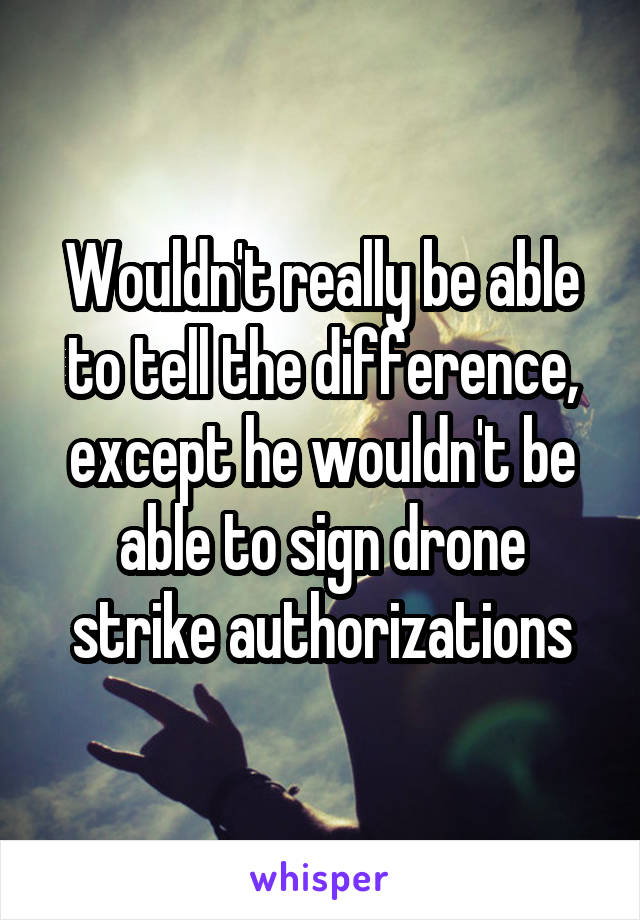 Wouldn't really be able to tell the difference, except he wouldn't be able to sign drone strike authorizations