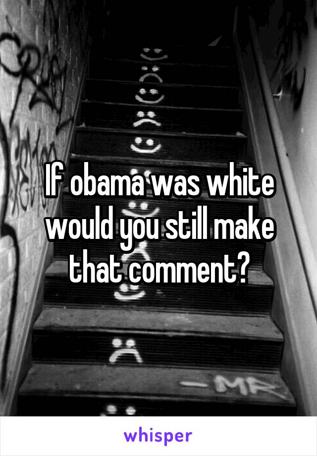 If obama was white would you still make that comment?