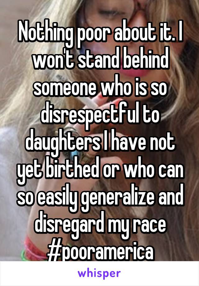 Nothing poor about it. I won't stand behind someone who is so disrespectful to daughters I have not yet birthed or who can so easily generalize and disregard my race #pooramerica