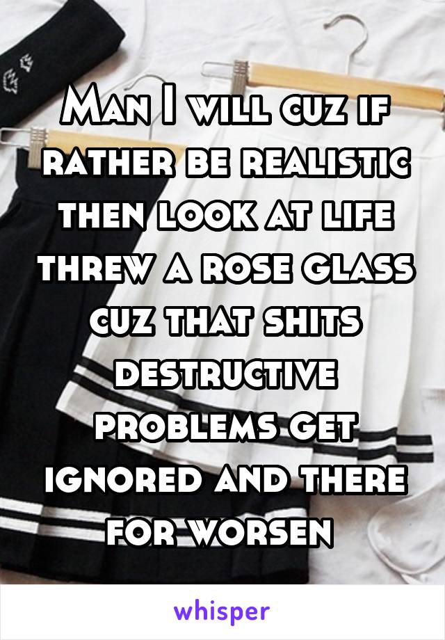 Man I will cuz if rather be realistic then look at life threw a rose glass cuz that shits destructive problems get ignored and there for worsen 