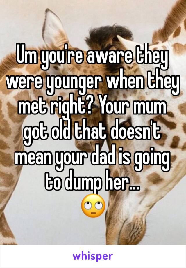 Um you're aware they were younger when they met right? Your mum got old that doesn't mean your dad is going to dump her...
🙄 