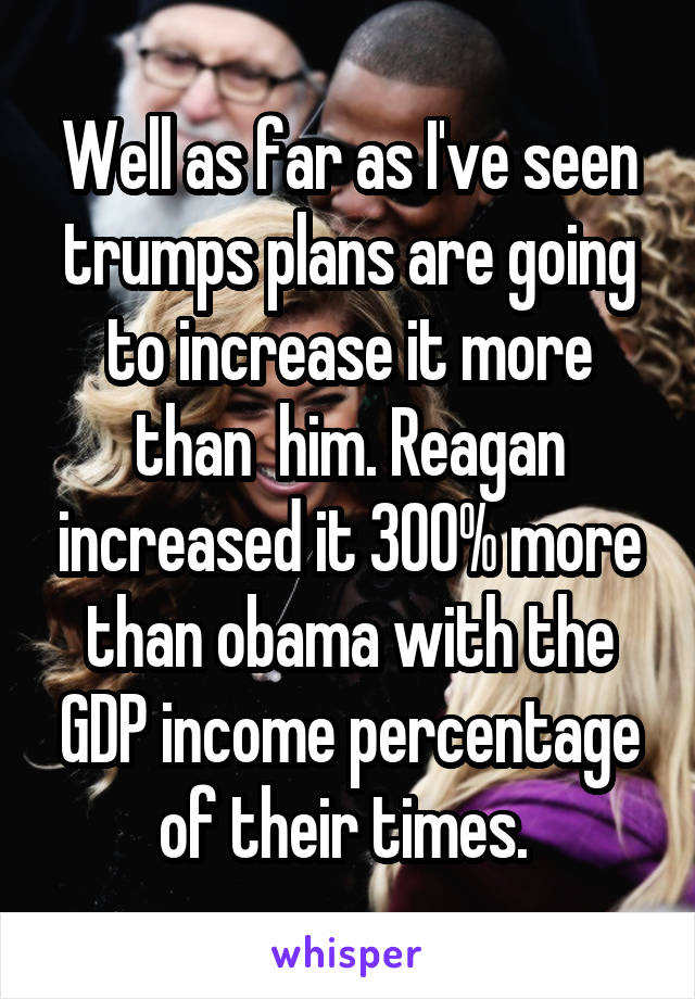 Well as far as I've seen trumps plans are going to increase it more than  him. Reagan increased it 300% more than obama with the GDP income percentage of their times. 