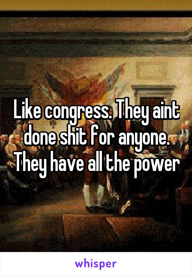 Like congress. They aint done shit for anyone. They have all the power