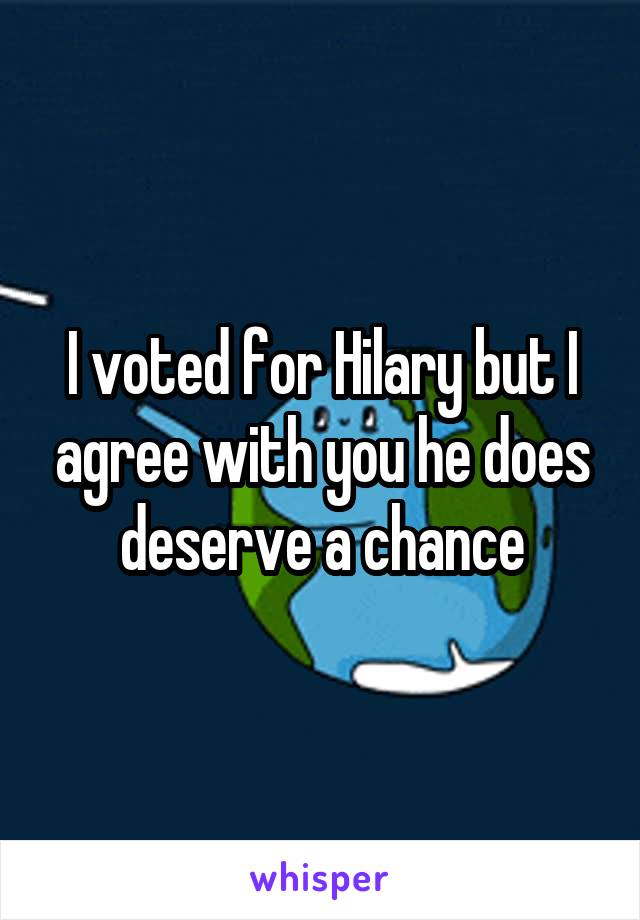 I voted for Hilary but I agree with you he does deserve a chance