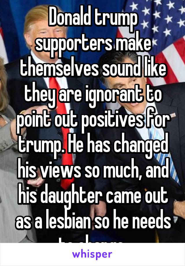 Donald trump supporters make themselves sound like they are ignorant to point out positives for trump. He has changed his views so much, and his daughter came out as a lesbian so he needs to change 