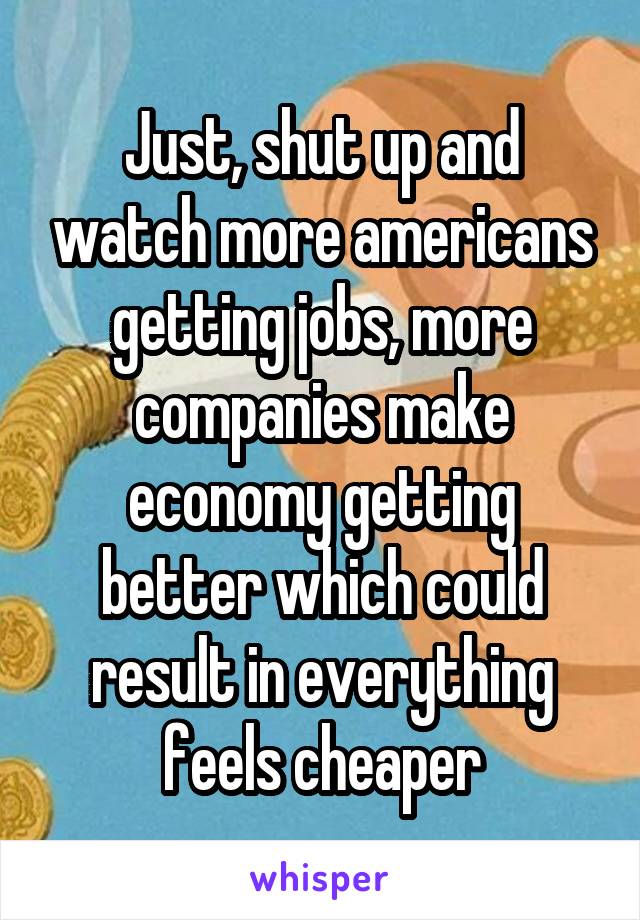 Just, shut up and watch more americans getting jobs, more companies make economy getting better which could result in everything feels cheaper