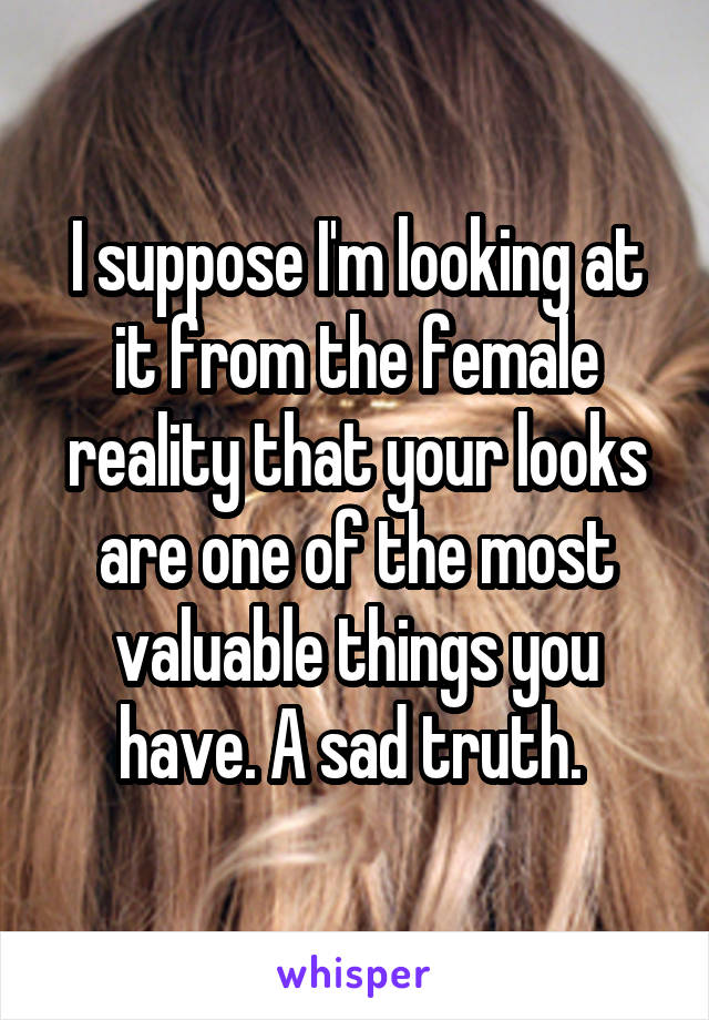 I suppose I'm looking at it from the female reality that your looks are one of the most valuable things you have. A sad truth. 