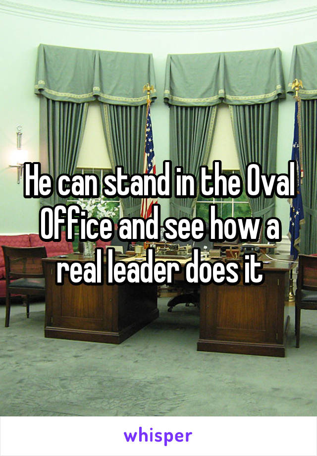 He can stand in the Oval Office and see how a real leader does it