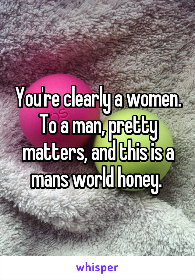 You're clearly a women. To a man, pretty matters, and this is a mans world honey. 