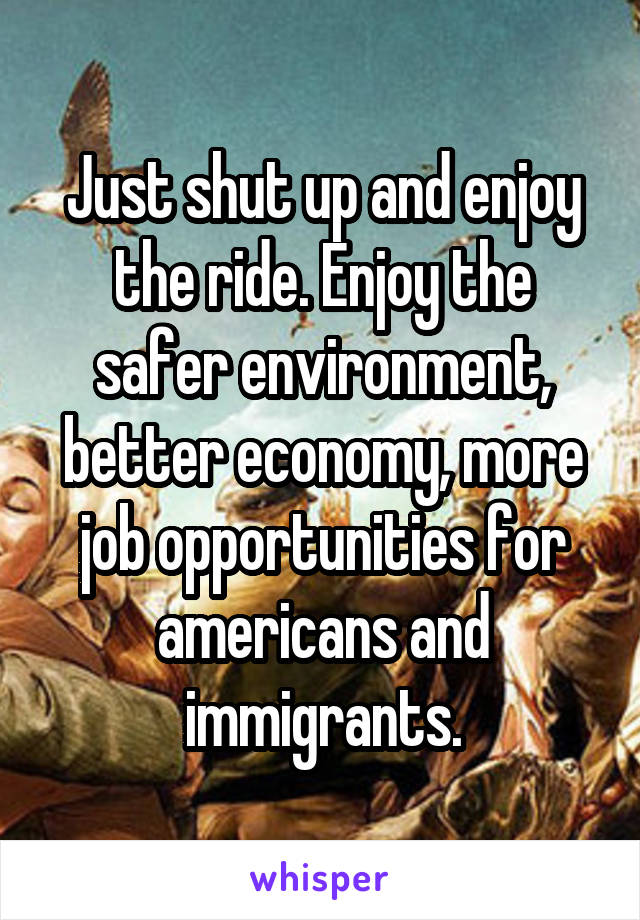 Just shut up and enjoy the ride. Enjoy the safer environment, better economy, more job opportunities for americans and immigrants.