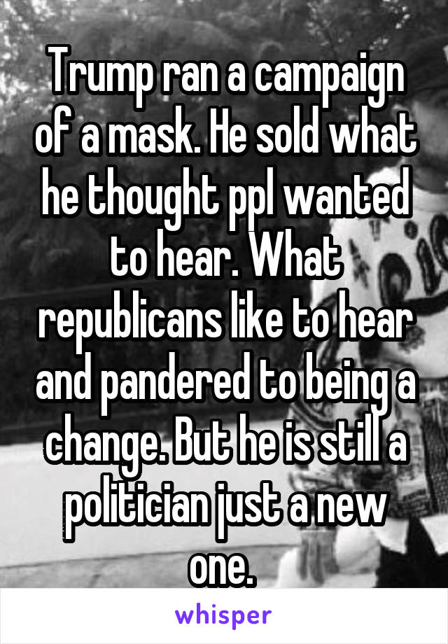 Trump ran a campaign of a mask. He sold what he thought ppl wanted to hear. What republicans like to hear and pandered to being a change. But he is still a politician just a new one. 