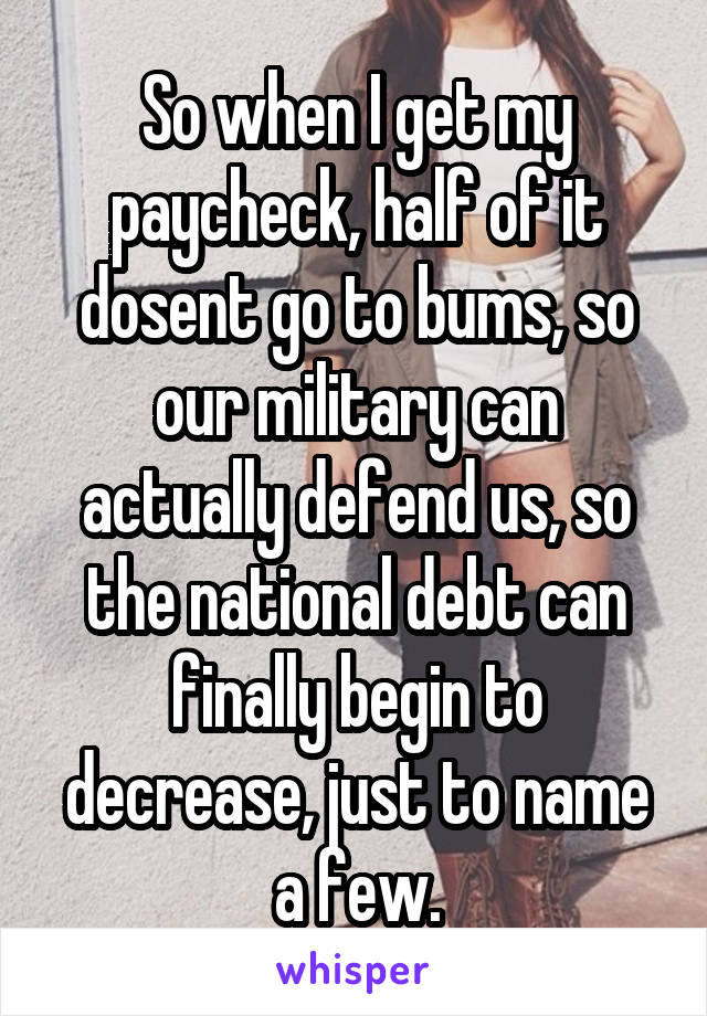 So when I get my paycheck, half of it dosent go to bums, so our military can actually defend us, so the national debt can finally begin to decrease, just to name a few.