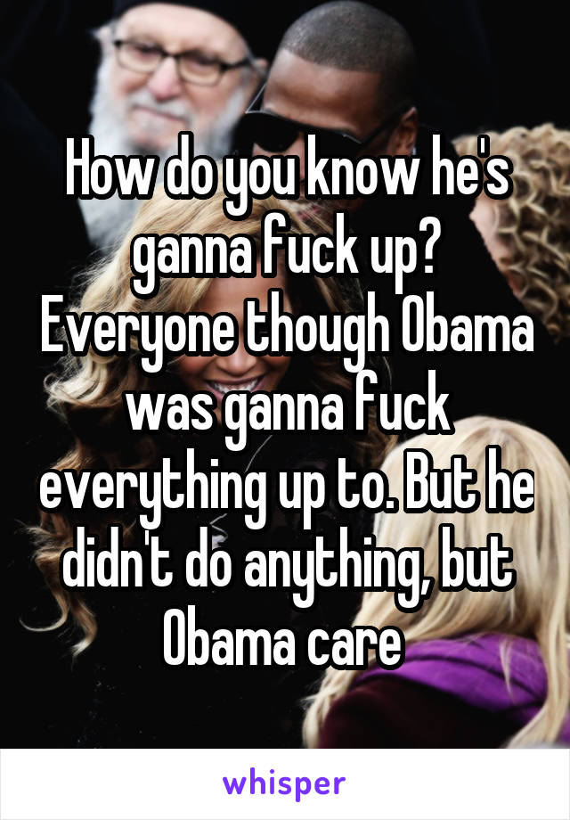 How do you know he's ganna fuck up? Everyone though Obama was ganna fuck everything up to. But he didn't do anything, but Obama care 