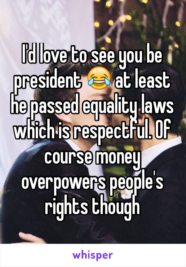 I'd love to see you be president 😂 at least he passed equality laws which is respectful. Of course money overpowers people's rights though 