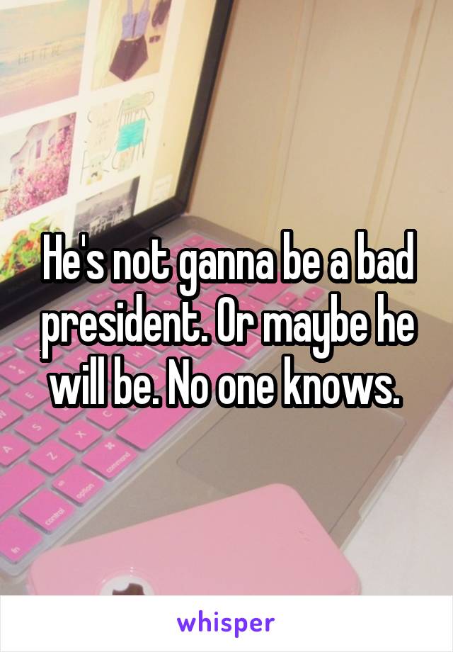 He's not ganna be a bad president. Or maybe he will be. No one knows. 