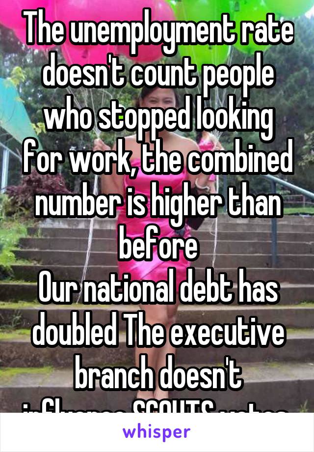 The unemployment rate doesn't count people who stopped looking for work, the combined number is higher than before
Our national debt has doubled The executive branch doesn't influence SCOUTS votes 