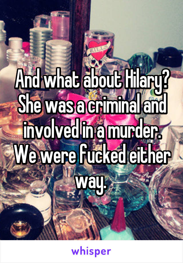 And what about Hilary? She was a criminal and involved in a murder. We were fucked either way. 