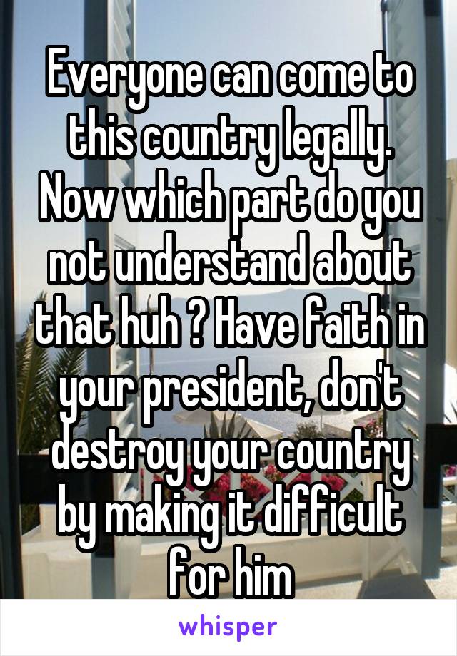 Everyone can come to this country legally. Now which part do you not understand about that huh ? Have faith in your president, don't destroy your country by making it difficult for him