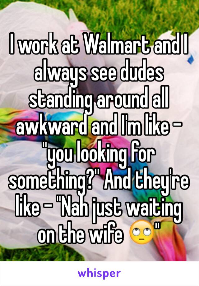 I work at Walmart and I always see dudes standing around all awkward and I'm like - "you looking for something?" And they're like - "Nah just waiting on the wife 🙄"