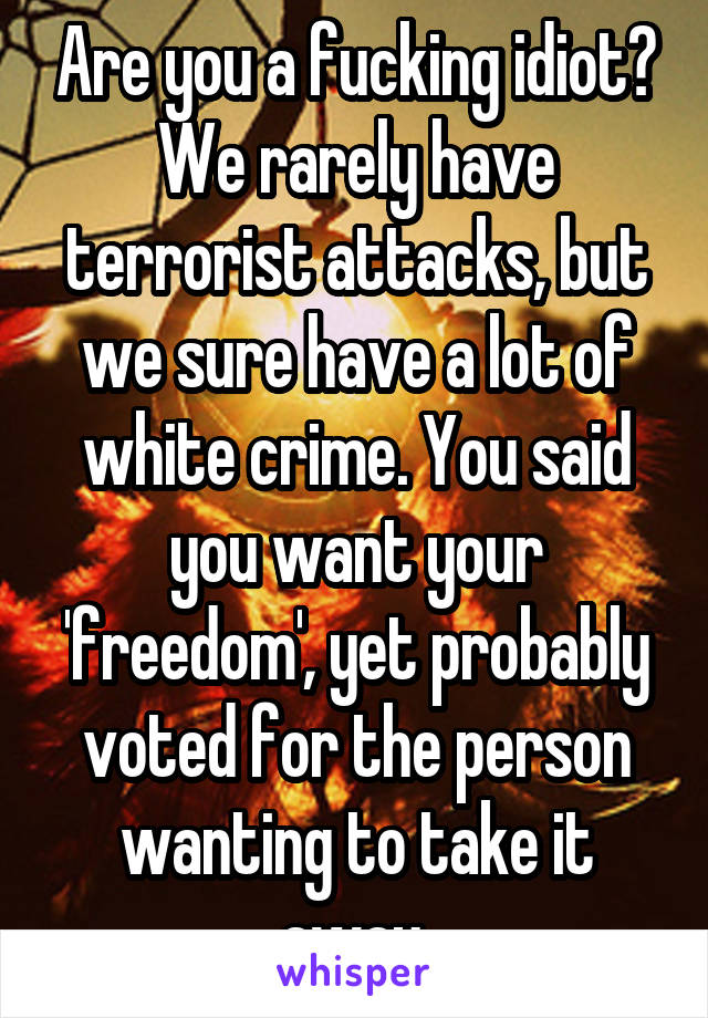 Are you a fucking idiot? We rarely have terrorist attacks, but we sure have a lot of white crime. You said you want your 'freedom', yet probably voted for the person wanting to take it away 