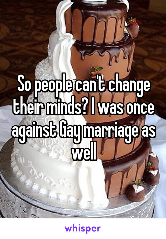 So people can't change their minds? I was once against Gay marriage as well