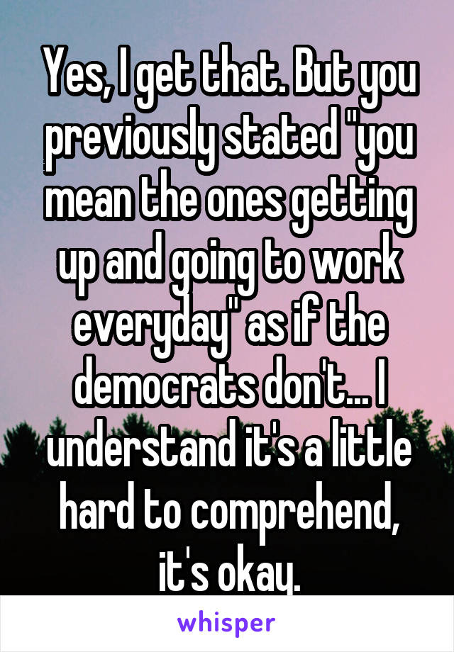 Yes, I get that. But you previously stated "you mean the ones getting up and going to work everyday" as if the democrats don't... I understand it's a little hard to comprehend, it's okay.