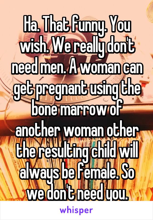 Ha. That funny. You wish. We really don't need men. A woman can get pregnant using the bone marrow of another woman other the resulting child will always be female. So we don't need you.