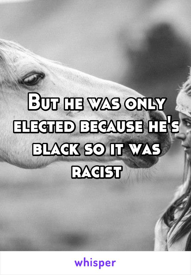 But he was only elected because he's black so it was racist