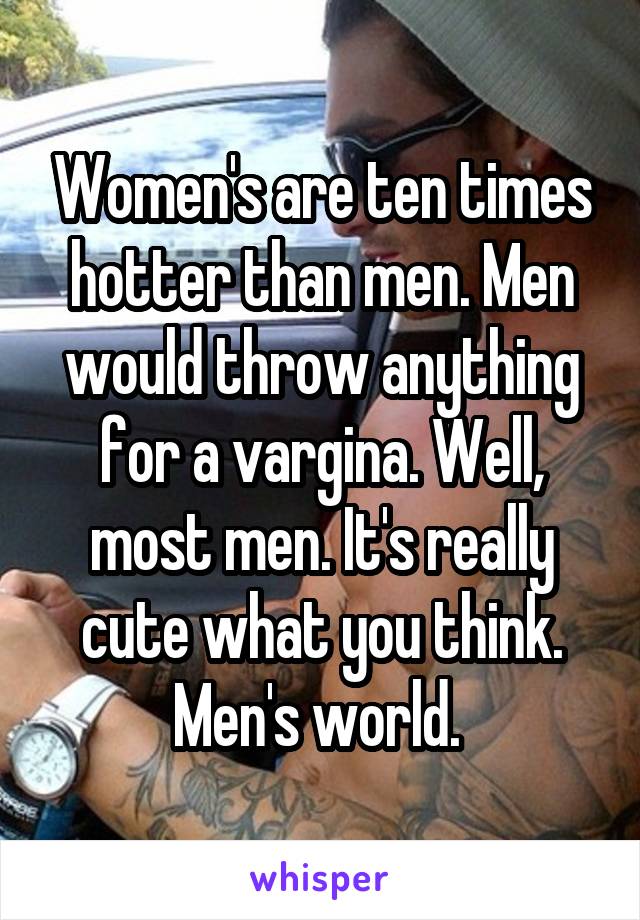 Women's are ten times hotter than men. Men would throw anything for a vargina. Well, most men. It's really cute what you think. Men's world. 