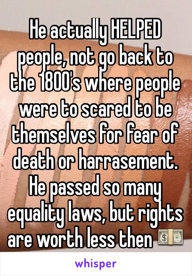 He actually HELPED people, not go back to the 1800's where people were to scared to be themselves for fear of death or harrasement. He passed so many equality laws, but rights are worth less then 💵