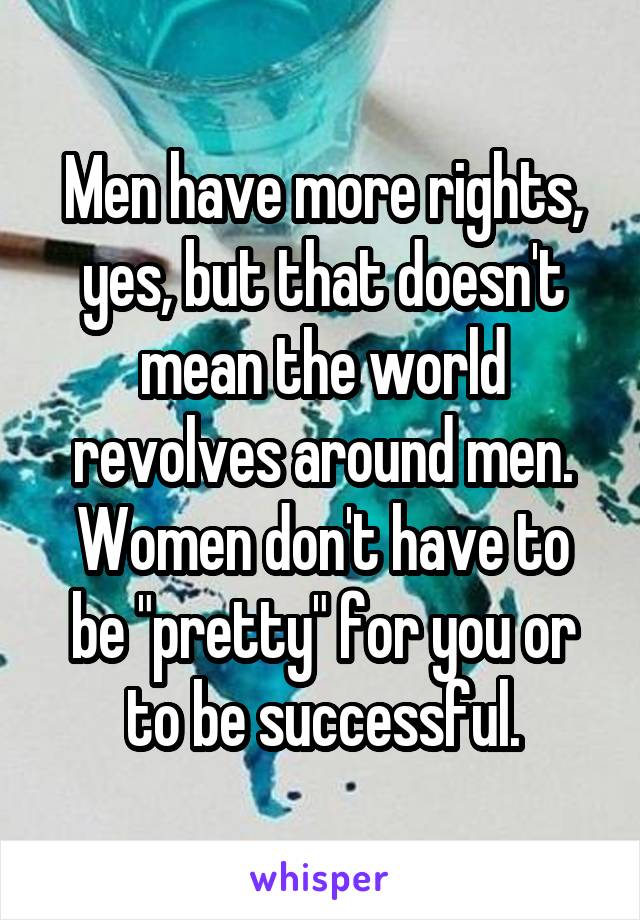 Men have more rights, yes, but that doesn't mean the world revolves around men. Women don't have to be "pretty" for you or to be successful.