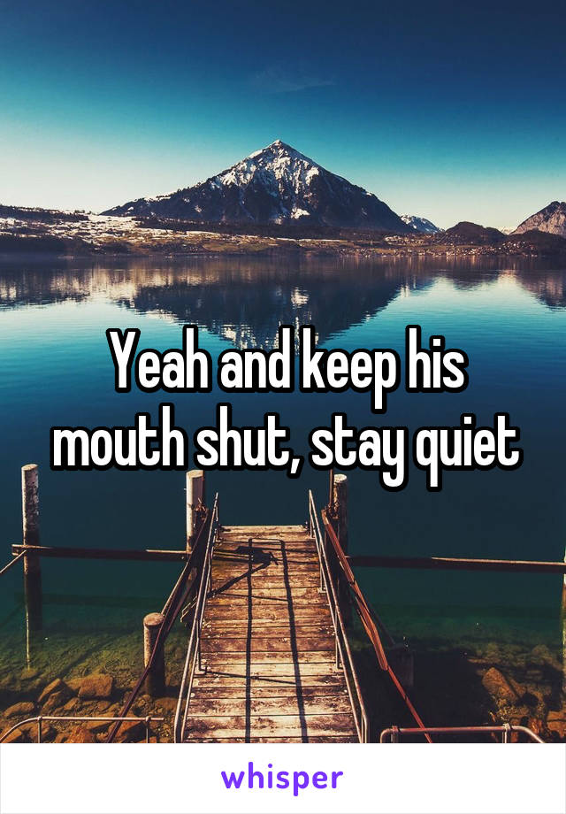 Yeah and keep his mouth shut, stay quiet