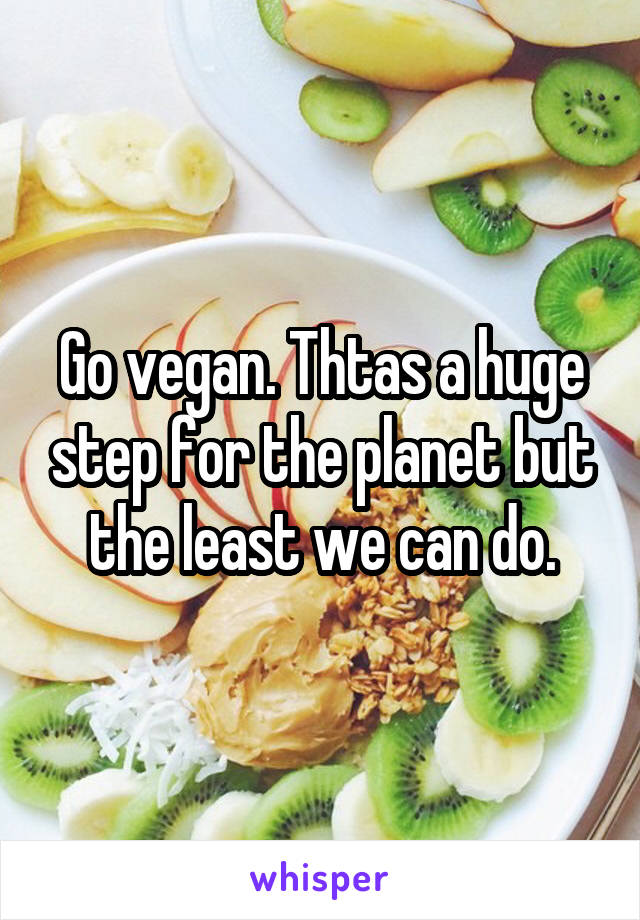 Go vegan. Thtas a huge step for the planet but the least we can do.