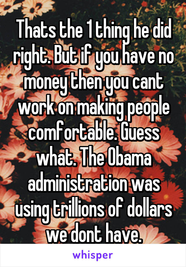 Thats the 1 thing he did right. But if you have no money then you cant work on making people comfortable. Guess what. The Obama administration was using trillions of dollars we dont have.