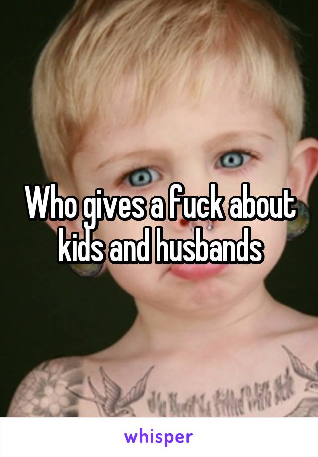 Who gives a fuck about kids and husbands