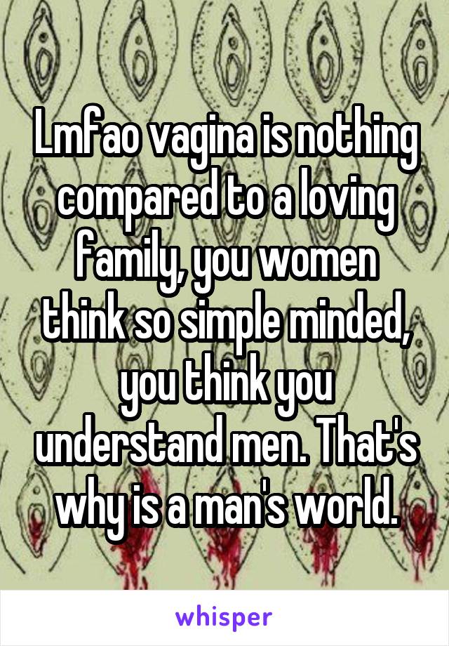 Lmfao vagina is nothing compared to a loving family, you women think so simple minded, you think you understand men. That's why is a man's world.
