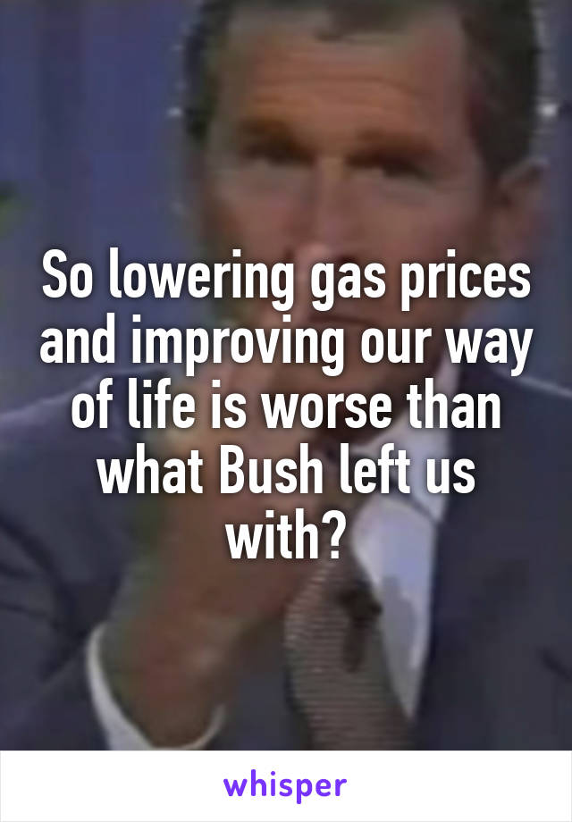 So lowering gas prices and improving our way of life is worse than what Bush left us with?